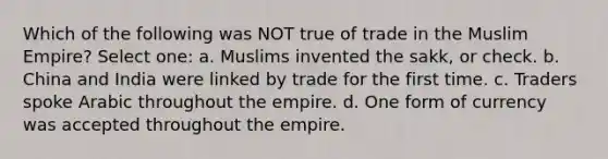 Which of the following was NOT true of trade in the Muslim Empire? Select one: a. Muslims invented the sakk, or check. b. China and India were linked by trade for the first time. c. Traders spoke Arabic throughout the empire. d. One form of currency was accepted throughout the empire.