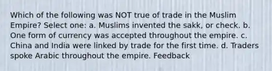 Which of the following was NOT true of trade in the Muslim Empire? Select one: a. Muslims invented the sakk, or check. b. One form of currency was accepted throughout the empire. c. China and India were linked by trade for the first time. d. Traders spoke Arabic throughout the empire. Feedback