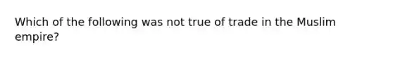 Which of the following was not true of trade in the Muslim empire?