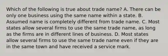 Which of the following is true about trade name? A. There can be only one business using the same name within a state. B. Assumed name is completely different from trade name. C. Most states allow several firms to use the same trade name, as long as the firms are in different lines of business. D. Most states allow several firms to use the same trade name even if they are in the same town and have received a service mark.