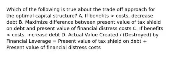 Which of the following is true about the trade off approach for the optimal capital structure? A. If benefits > costs, decrease debt B. Maximize difference between present value of tax shield on debt and present value of financial distress costs C. If benefits < costs, increase debt D. Actual Value Created / (Destroyed) by Financial Leverage = Present value of tax shield on debt + Present value of financial distress costs