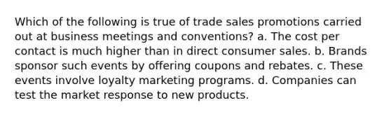 Which of the following is true of trade sales promotions carried out at business meetings and conventions? a. The cost per contact is much higher than in direct consumer sales. b. Brands sponsor such events by offering coupons and rebates. c. These events involve loyalty marketing programs. d. Companies can test the market response to new products.