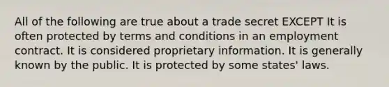 All of the following are true about a trade secret EXCEPT It is often protected by terms and conditions in an employment contract. It is considered proprietary information. It is generally known by the public. It is protected by some states' laws.