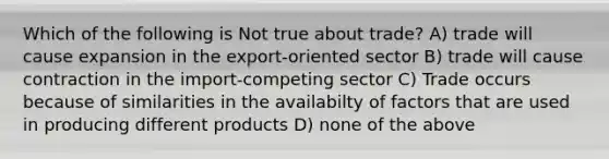 Which of the following is Not true about trade? A) trade will cause expansion in the export-oriented sector B) trade will cause contraction in the import-competing sector C) Trade occurs because of similarities in the availabilty of factors that are used in producing different products D) none of the above