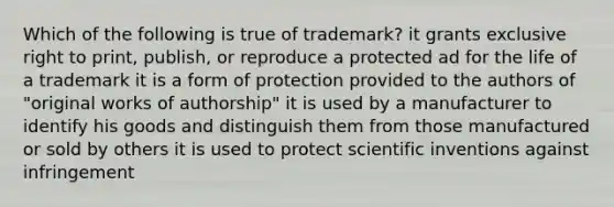 Which of the following is true of trademark? it grants exclusive right to print, publish, or reproduce a protected ad for the life of a trademark it is a form of protection provided to the authors of "original works of authorship" it is used by a manufacturer to identify his goods and distinguish them from those manufactured or sold by others it is used to protect scientific inventions against infringement