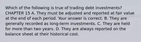 Which of the following is true of trading debt​ investments? CHAPTER 15 A. They must be adjusted and reported at fair value at the end of each period. Your answer is correct. B. They are generally recorded as​ long-term investments. C. They are held for more than two years. D. They are always reported on the balance sheet at their historical cost.