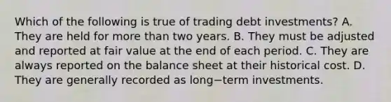 Which of the following is true of trading debt​ investments? A. They are held for more than two years. B. They must be adjusted and reported at fair value at the end of each period. C. They are always reported on the balance sheet at their historical cost. D. They are generally recorded as long−term investments.