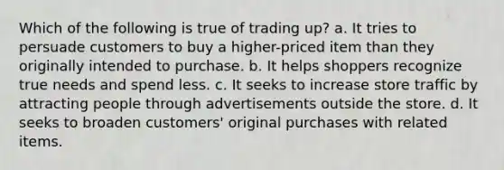 Which of the following is true of trading up? a. It tries to persuade customers to buy a higher-priced item than they originally intended to purchase. b. It helps shoppers recognize true needs and spend less. c. It seeks to increase store traffic by attracting people through advertisements outside the store. d. It seeks to broaden customers' original purchases with related items.