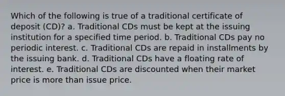 Which of the following is true of a traditional certificate of deposit (CD)? a. Traditional CDs must be kept at the issuing institution for a specified time period. b. Traditional CDs pay no periodic interest. c. Traditional CDs are repaid in installments by the issuing bank. d. Traditional CDs have a floating rate of interest. e. Traditional CDs are discounted when their market price is more than issue price.