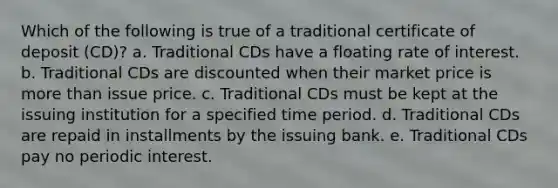 Which of the following is true of a traditional certificate of deposit (CD)? a. Traditional CDs have a floating rate of interest. b. Traditional CDs are discounted when their market price is more than issue price. c. Traditional CDs must be kept at the issuing institution for a specified time period. d. Traditional CDs are repaid in installments by the issuing bank. e. Traditional CDs pay no periodic interest.