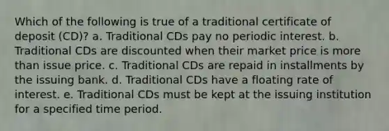 Which of the following is true of a traditional certificate of deposit (CD)? a. Traditional CDs pay no periodic interest. b. Traditional CDs are discounted when their market price is more than issue price. c. Traditional CDs are repaid in installments by the issuing bank. d. Traditional CDs have a floating rate of interest. e. Traditional CDs must be kept at the issuing institution for a specified time period.