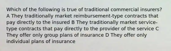 Which of the following is true of traditional commercial insurers? A They traditionally market reimbursement-type contracts that pay directly to the insured B They traditionally market service-type contracts that pay directly to the provider of the service C They offer only group plans of insurance D They offer only individual plans of insurance