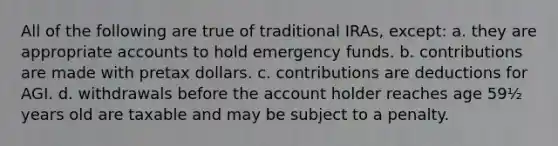 All of the following are true of traditional IRAs, except: a. they are appropriate accounts to hold emergency funds. b. contributions are made with pretax dollars. c. contributions are deductions for AGI. d. withdrawals before the account holder reaches age 59½ years old are taxable and may be subject to a penalty.