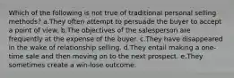 Which of the following is not true of traditional personal selling methods? a.They often attempt to persuade the buyer to accept a point of view. b.The objectives of the salesperson are frequently at the expense of the buyer. c.They have disappeared in the wake of relationship selling. d.They entail making a one-time sale and then moving on to the next prospect. e.They sometimes create a win-lose outcome.