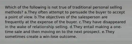 Which of the following is not true of traditional personal selling methods? a.They often attempt to persuade the buyer to accept a point of view. b.The objectives of the salesperson are frequently at the expense of the buyer. c.They have disappeared in the wake of relationship selling. d.They entail making a one-time sale and then moving on to the next prospect. e.They sometimes create a win-lose outcome.