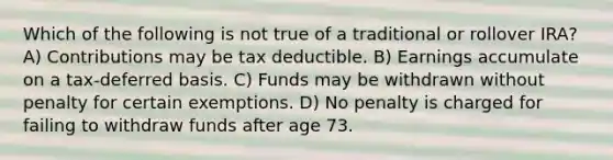 Which of the following is not true of a traditional or rollover IRA? A) Contributions may be tax deductible. B) Earnings accumulate on a tax-deferred basis. C) Funds may be withdrawn without penalty for certain exemptions. D) No penalty is charged for failing to withdraw funds after age 73.