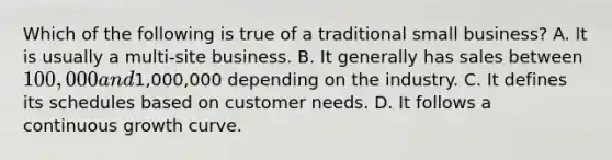 Which of the following is true of a traditional small business? A. It is usually a multi-site business. B. It generally has sales between 100,000 and1,000,000 depending on the industry. C. It defines its schedules based on customer needs. D. It follows a continuous growth curve.