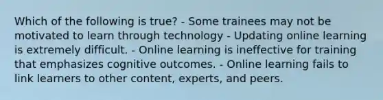 Which of the following is true? - Some trainees may not be motivated to learn through technology - Updating online learning is extremely difficult. - Online learning is ineffective for training that emphasizes cognitive outcomes. - Online learning fails to link learners to other content, experts, and peers.