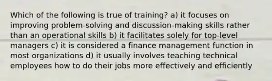 Which of the following is true of training? a) it focuses on improving problem-solving and discussion-making skills rather than an operational skills b) it facilitates solely for top-level managers c) it is considered a finance management function in most organizations d) it usually involves teaching technical employees how to do their jobs more effectively and efficiently