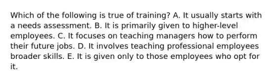 Which of the following is true of training? A. It usually starts with a needs assessment. B. It is primarily given to higher-level employees. C. It focuses on teaching managers how to perform their future jobs. D. It involves teaching professional employees broader skills. E. It is given only to those employees who opt for it.