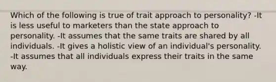 Which of the following is true of trait approach to personality? -It is less useful to marketers than the state approach to personality. -It assumes that the same traits are shared by all individuals. -It gives a holistic view of an individual's personality. -It assumes that all individuals express their traits in the same way.