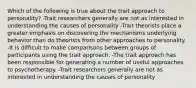 Which of the following is true about the trait approach to personality? -Trait researchers generally are not as interested in understanding the causes of personality -Trait theorists place a greater emphasis on discovering the mechanisms underlying behavior than do theorists from other approaches to personality. -It is difficult to make comparisons between groups of participants using the trait approach. -The trait approach has been responsible for generating a number of useful approaches to psychotherapy. -Trait researchers generally are not as interested in understanding the causes of personality