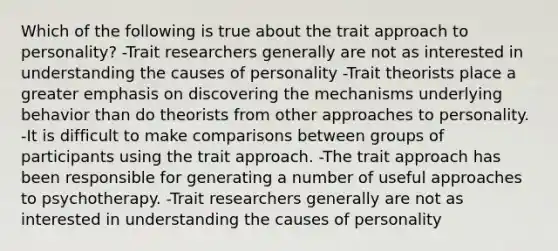 Which of the following is true about the trait approach to personality? -Trait researchers generally are not as interested in understanding the causes of personality -Trait theorists place a greater emphasis on discovering the mechanisms underlying behavior than do theorists from other approaches to personality. -It is difficult to make comparisons between groups of participants using the trait approach. -The trait approach has been responsible for generating a number of useful approaches to psychotherapy. -Trait researchers generally are not as interested in understanding the causes of personality