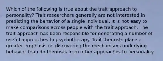 Which of the following is true about the trait approach to personality? Trait researchers generally are not interested in predicting the behavior of a single individual. It is not easy to make comparisons across people with the trait approach. The trait approach has been responsible for generating a number of useful approaches to psychotherapy. Trait theorists place a greater emphasis on discovering the mechanisms underlying behavior than do theorists from other approaches to personality.