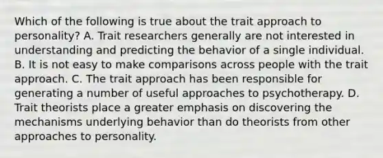 Which of the following is true about the trait approach to personality? A. Trait researchers generally are not interested in understanding and predicting the behavior of a single individual. B. It is not easy to make comparisons across people with the trait approach. C. The trait approach has been responsible for generating a number of useful approaches to psychotherapy. D. Trait theorists place a greater emphasis on discovering the mechanisms underlying behavior than do theorists from other approaches to personality.