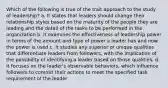 Which of the following is true of the trait approach to the study of leadership? a. It states that leaders should change their relationship styles based on the maturity of the people they are leading and the detail of the tasks to be performed in the organization b. It examines the effectiveness of leadership power in terms of the amount and type of power a leader has and now the power is used c. It studies any superior or unique qualities that differentiate leaders from followers, with the implication of the possibility of identifying a leader based on those qualities. d. It focuses on the leader's observable behaviors, which influence followers to commit their actions to meet the specified task requirement of the leader