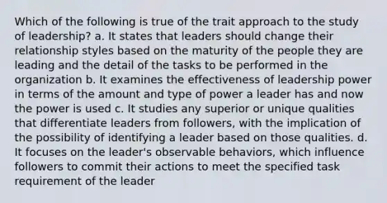 Which of the following is true of the trait approach to the study of leadership? a. It states that leaders should change their relationship styles based on the maturity of the people they are leading and the detail of the tasks to be performed in the organization b. It examines the effectiveness of leadership power in terms of the amount and type of power a leader has and now the power is used c. It studies any superior or unique qualities that differentiate leaders from followers, with the implication of the possibility of identifying a leader based on those qualities. d. It focuses on the leader's observable behaviors, which influence followers to commit their actions to meet the specified task requirement of the leader