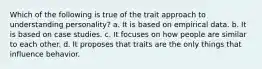 Which of the following is true of the trait approach to understanding personality? a. It is based on empirical data. b. It is based on case studies. c. It focuses on how people are similar to each other. d. It proposes that traits are the only things that influence behavior.