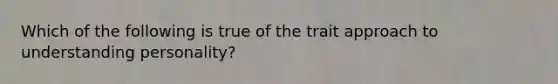 Which of the following is true of the trait approach to understanding personality?