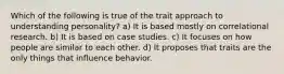 Which of the following is true of the trait approach to understanding personality? a) It is based mostly on correlational research. b) It is based on case studies. c) It focuses on how people are similar to each other. d) It proposes that traits are the only things that influence behavior.