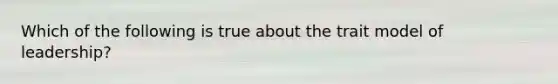 Which of the following is true about the trait model of leadership?