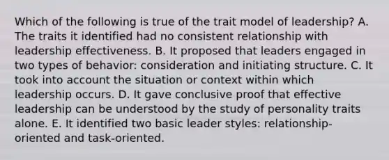 Which of the following is true of the trait model of leadership? A. The traits it identified had no consistent relationship with leadership effectiveness. B. It proposed that leaders engaged in two types of behavior: consideration and initiating structure. C. It took into account the situation or context within which leadership occurs. D. It gave conclusive proof that effective leadership can be understood by the study of personality traits alone. E. It identified two basic leader styles: relationship-oriented and task-oriented.