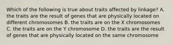 Which of the following is true about traits affected by linkage? A. the traits are the result of genes that are physically located on different chromosomes B. the traits are on the X chromosomes C. the traits are on the Y chromosome D. the traits are the result of genes that are physically located on the same chromosome