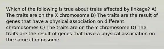 Which of the following is true about traits affected by linkage? A) The traits are on the X chromosome B) The traits are the result of genes that have a physical association on different chromosomes C) The traits are on the Y chromosome D) The traits are the result of genes that have a physical association on the same chromosome