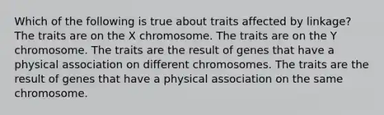 Which of the following is true about traits affected by linkage? The traits are on the X chromosome. The traits are on the Y chromosome. The traits are the result of genes that have a physical association on different chromosomes. The traits are the result of genes that have a physical association on the same chromosome.