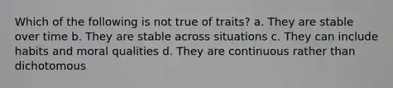 Which of the following is not true of traits? a. They are stable over time b. They are stable across situations c. They can include habits and moral qualities d. They are continuous rather than dichotomous