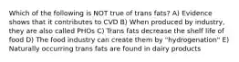 Which of the following is NOT true of trans fats? A) Evidence shows that it contributes to CVD B) When produced by industry, they are also called PHOs C) Trans fats decrease the shelf life of food D) The food industry can create them by "hydrogenation" E) Naturally occurring trans fats are found in dairy products