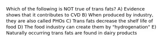 Which of the following is NOT true of trans fats? A) Evidence shows that it contributes to CVD B) When produced by industry, they are also called PHOs C) Trans fats decrease the shelf life of food D) The food industry can create them by "hydrogenation" E) Naturally occurring trans fats are found in dairy products