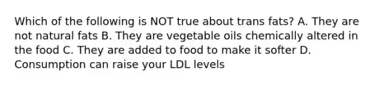 Which of the following is NOT true about trans fats? A. They are not natural fats B. They are vegetable oils chemically altered in the food C. They are added to food to make it softer D. Consumption can raise your LDL levels