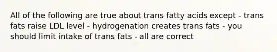 All of the following are true about trans fatty acids except - trans fats raise LDL level - hydrogenation creates trans fats - you should limit intake of trans fats - all are correct