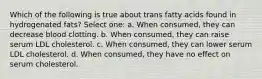 Which of the following is true about trans fatty acids found in hydrogenated fats? Select one: a. When consumed, they can decrease blood clotting. b. When consumed, they can raise serum LDL cholesterol. c. When consumed, they can lower serum LDL cholesterol. d. When consumed, they have no effect on serum cholesterol.