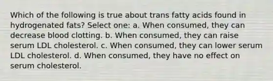 Which of the following is true about trans fatty acids found in hydrogenated fats? Select one: a. When consumed, they can decrease blood clotting. b. When consumed, they can raise serum LDL cholesterol. c. When consumed, they can lower serum LDL cholesterol. d. When consumed, they have no effect on serum cholesterol.