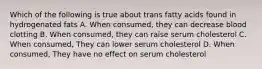 Which of the following is true about trans fatty acids found in hydrogenated fats A. When consumed, they can decrease blood clotting B. When consumed, they can raise serum cholesterol C. When consumed, They can lower serum cholesterol D. When consumed, They have no effect on serum cholesterol