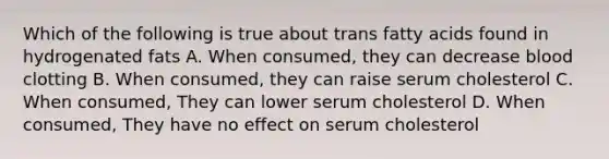 Which of the following is true about trans fatty acids found in hydrogenated fats A. When consumed, they can decrease blood clotting B. When consumed, they can raise serum cholesterol C. When consumed, They can lower serum cholesterol D. When consumed, They have no effect on serum cholesterol