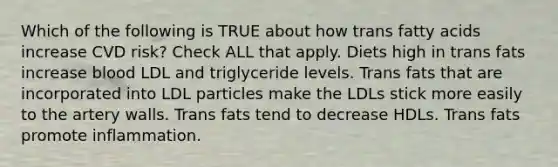 Which of the following is TRUE about how trans fatty acids increase CVD risk? Check ALL that apply. Diets high in trans fats increase blood LDL and triglyceride levels. Trans fats that are incorporated into LDL particles make the LDLs stick more easily to the artery walls. Trans fats tend to decrease HDLs. Trans fats promote inflammation.