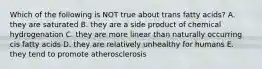 Which of the following is NOT true about trans fatty acids? A. they are saturated B. they are a side product of chemical hydrogenation C. they are more linear than naturally occurring cis fatty acids D. they are relatively unhealthy for humans E. they tend to promote atherosclerosis